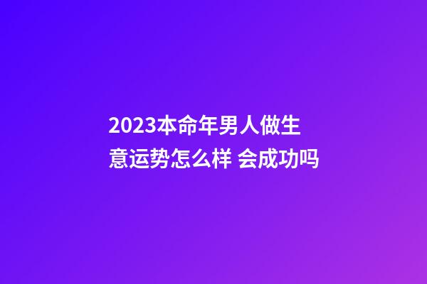 2023本命年男人做生意运势怎么样 会成功吗